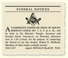 AN EMERGENT COMMUNICATION OF MOUNT HERMAN LODGE NO. 7, A. F. & A. M., will be held in the Masonic Temple, Seymour and Georgia Street, Vancouver, on Thursday afternoon next at 1:30 o'clock, for the purpose of conducting the funeral of our late brother, Robert G. McBeath. Members of other lodges cordially invited. 364-2-167  signed DONALD MacKAY, W.M. (Tuesday, October 10, 1922)